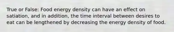 True or False: Food energy density can have an effect on satiation, and in addition, the time interval between desires to eat can be lengthened by decreasing the energy density of food.