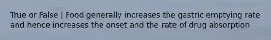 True or False | Food generally increases the gastric emptying rate and hence increases the onset and the rate of drug absorption