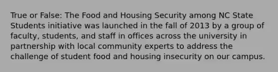 True or False: The Food and Housing Security among NC State Students initiative was launched in the fall of 2013 by a group of faculty, students, and staff in offices across the university in partnership with local community experts to address the challenge of student food and housing insecurity on our campus.