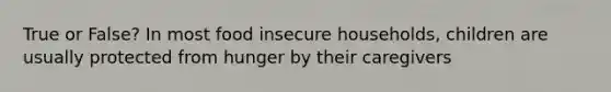 True or False? In most food insecure households, children are usually protected from hunger by their caregivers