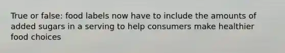 True or false: food labels now have to include the amounts of added sugars in a serving to help consumers make healthier food choices