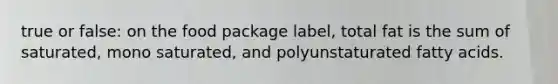 true or false: on the food package label, total fat is the sum of saturated, mono saturated, and polyunstaturated fatty acids.