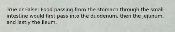 True or False: Food passing from <a href='https://www.questionai.com/knowledge/kLccSGjkt8-the-stomach' class='anchor-knowledge'>the stomach</a> through <a href='https://www.questionai.com/knowledge/kt623fh5xn-the-small-intestine' class='anchor-knowledge'>the small intestine</a> would first pass into the duodenum, then the jejunum, and lastly the ileum.