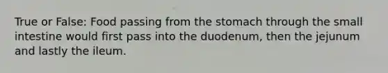 True or False: Food passing from the stomach through the small intestine would first pass into the duodenum, then the jejunum and lastly the ileum.