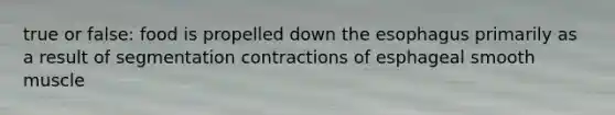 true or false: food is propelled down the esophagus primarily as a result of segmentation contractions of esphageal smooth muscle