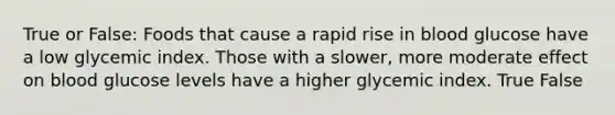 True or False: Foods that cause a rapid rise in blood glucose have a low glycemic index. Those with a slower, more moderate effect on blood glucose levels have a higher glycemic index. True False