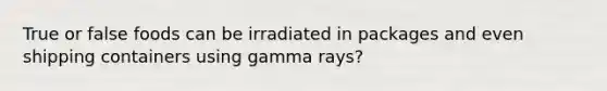 True or false foods can be irradiated in packages and even shipping containers using gamma rays?