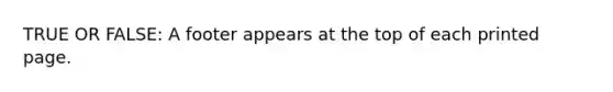 TRUE OR FALSE: A footer appears at the top of each printed page.