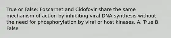 True or False: Foscarnet and Cidofovir share the same mechanism of action by inhibiting viral DNA synthesis without the need for phosphorylation by viral or host kinases. A. True B. False