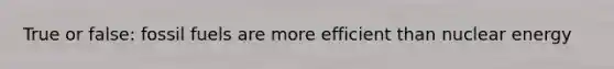 True or false: fossil fuels are more efficient than nuclear energy