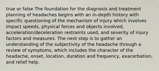 true or false The foundation for the diagnosis and treatment planning of headaches begins with an in-depth history with specific questioning of the mechanism of injury which involves impact speeds, physical forces and objects involved, acceleration/deceleration restraints used, and severity of injury factors and measures. The next step is to gather an understanding of the subjectivity of the headache through a review of symptoms, which includes the character of the headache, onset, location, duration and frequency, exacerbation, and relief help.