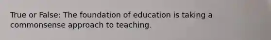 True or False: The foundation of education is taking a commonsense approach to teaching.