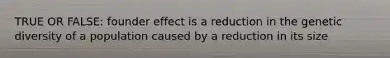 TRUE OR FALSE: founder effect is a reduction in the genetic diversity of a population caused by a reduction in its size