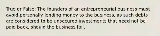 True or False: The founders of an entrepreneurial business must avoid personally lending money to the business, as such debts are considered to be unsecured investments that need not be paid back, should the business fail.