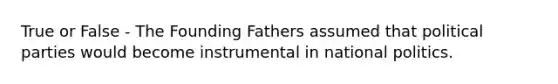 True or False - The Founding Fathers assumed that political parties would become instrumental in national politics.