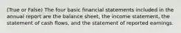 (True or False) The four basic financial statements included in the annual report are the balance sheet, the income statement, the statement of cash flows, and the statement of reported earnings.