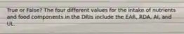 True or False? The four different values for the intake of nutrients and food components in the DRIs include the EAR, RDA, AI, and UL.