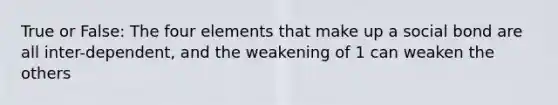 True or False: The four elements that make up a social bond are all inter-dependent, and the weakening of 1 can weaken the others