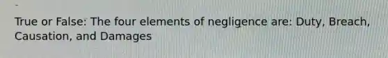 True or False: The four elements of negligence are: Duty, Breach, Causation, and Damages