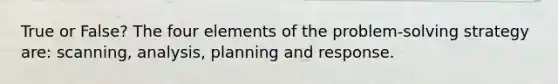 True or False? The four elements of the problem-solving strategy are: scanning, analysis, planning and response.