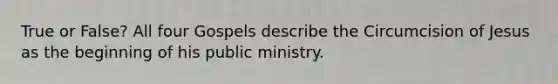 True or False? All four Gospels describe the Circumcision of Jesus as the beginning of his public ministry.