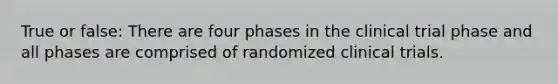 True or false: There are four phases in the clinical trial phase and all phases are comprised of randomized clinical trials.