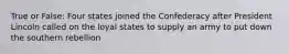True or False: Four states joined the Confederacy after President Lincoln called on the loyal states to supply an army to put down the southern rebellion