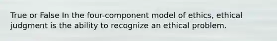 True or False In the four-component model of ethics, ethical judgment is the ability to recognize an ethical problem.