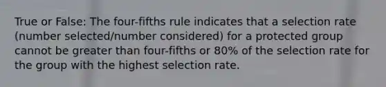 True or False: The four-fifths rule indicates that a selection rate (number selected/number considered) for a protected group cannot be greater than four-fifths or 80% of the selection rate for the group with the highest selection rate.