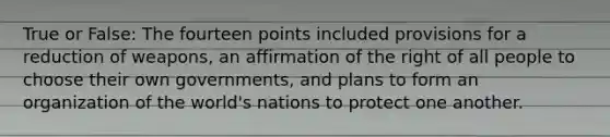 True or False: The fourteen points included provisions for a reduction of weapons, an affirmation of the right of all people to choose their own governments, and plans to form an organization of the world's nations to protect one another.