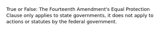 True or False: The Fourteenth Amendment's Equal Protection Clause only applies to state governments, it does not apply to actions or statutes by the federal government.