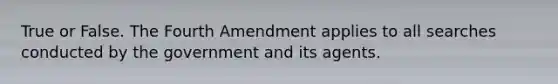 True or False. The Fourth Amendment applies to all searches conducted by the government and its agents.