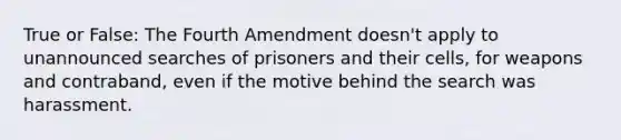 True or False: The Fourth Amendment doesn't apply to unannounced searches of prisoners and their cells, for weapons and contraband, even if the motive behind the search was harassment.​