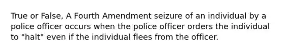 True or False, A Fourth Amendment seizure of an individual by a police officer occurs when the police officer orders the individual to "halt" even if the individual flees from the officer.