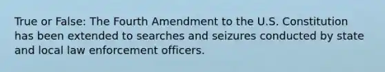 True or False: The Fourth Amendment to the U.S. Constitution has been extended to searches and seizures conducted by state and local law enforcement officers.