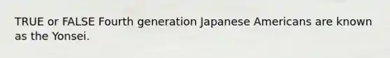 TRUE or FALSE Fourth generation Japanese Americans are known as the Yonsei.