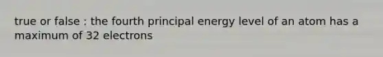 true or false : the fourth principal energy level of an atom has a maximum of 32 electrons