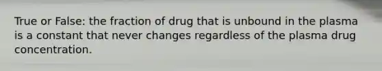 True or False: the fraction of drug that is unbound in the plasma is a constant that never changes regardless of the plasma drug concentration.