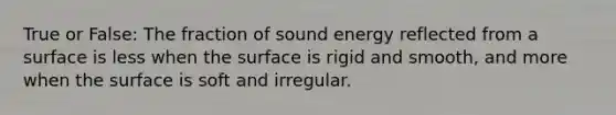 True or False: The fraction of sound energy reflected from a surface is less when the surface is rigid and smooth, and more when the surface is soft and irregular.