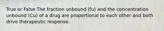 True or False The fraction unbound (fu) and the concentration unbound (Cu) of a drug are proportional to each other and both drive therapeutic response.