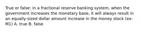 True or false: in a fractional reserve banking system, when the government increases the monetary base, it will always result in an equally-sized dollar amount increase in the money stock (ex: M1) A. true B. false