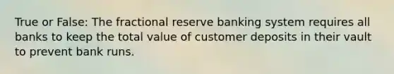 True or False: The fractional reserve banking system requires all banks to keep the total value of customer deposits in their vault to prevent bank runs.