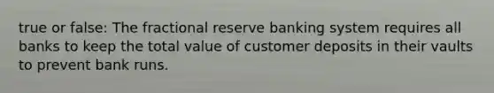 true or false: The fractional reserve banking system requires all banks to keep the total value of customer deposits in their vaults to prevent bank runs.