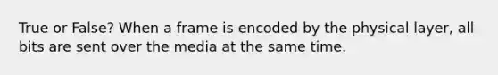 True or False? When a frame is encoded by the physical layer, all bits are sent over the media at the same time.