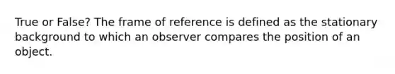 True or False? The frame of reference is defined as the stationary background to which an observer compares the position of an object.