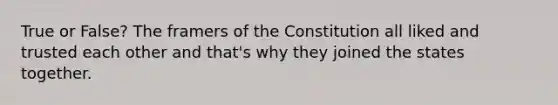 True or False? The framers of the Constitution all liked and trusted each other and that's why they joined the states together.