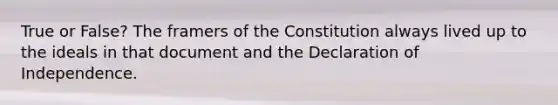 True or False? The framers of the Constitution always lived up to the ideals in that document and the Declaration of Independence.