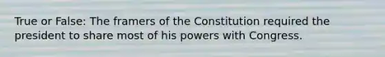 True or False: The framers of the Constitution required the president to share most of his powers with Congress.