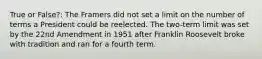 True or False?: The Framers did not set a limit on the number of terms a President could be reelected. The two-term limit was set by the 22nd Amendment in 1951 after Franklin Roosevelt broke with tradition and ran for a fourth term.