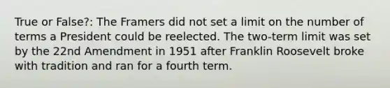 True or False?: The Framers did not set a limit on the number of terms a President could be reelected. The two-term limit was set by the 22nd Amendment in 1951 after Franklin Roosevelt broke with tradition and ran for a fourth term.